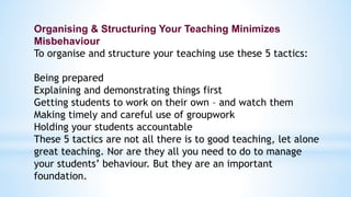 Organising & Structuring Your Teaching Minimizes
Misbehaviour
To organise and structure your teaching use these 5 tactics:
Being prepared
Explaining and demonstrating things first
Getting students to work on their own – and watch them
Making timely and careful use of groupwork
Holding your students accountable
These 5 tactics are not all there is to good teaching, let alone
great teaching. Nor are they all you need to do to manage
your students’ behaviour. But they are an important
foundation.
 