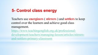 5- Control class energy
Teachers use energizers ( stirrers ) and settlers to keep
control over the learners and achieve good class
management.
https://www.teachingenglish.org.uk/professional-
development/teachers/managing-lesson/articles/stirrers-
and-settlers-primary-classroom
 