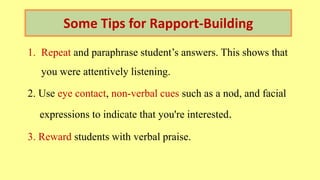 Some Tips for Rapport-Building
1. Repeat and paraphrase student’s answers. This shows that
you were attentively listening.
2. Use eye contact, non-verbal cues such as a nod, and facial
expressions to indicate that you're interested.
3. Reward students with verbal praise.
 