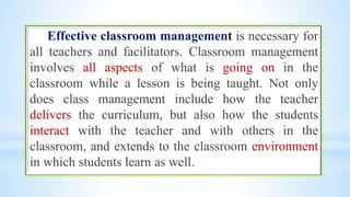 Effective classroom management is necessary for
all teachers and facilitators. Classroom management
involves all aspects of what is going on in the
classroom while a lesson is being taught. Not only
does class management include how the teacher
delivers the curriculum, but also how the students
interact with the teacher and with others in the
classroom, and extends to the classroom environment
in which students learn as well.
 