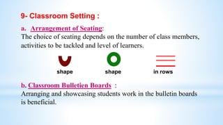 9- Classroom Setting :
a. Arrangement of Seating:
The choice of seating depends on the number of class members,
activities to be tackled and level of learners.
shape shape in rows
b. Classroom Bulletien Boards :
Arranging and showcasing students work in the bulletin boards
is beneficial.
 