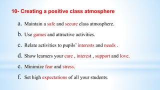 a. Maintain a safe and secure class atmosphere.
b. Use games and attractive activities.
c. Relate activities to pupils’ interests and needs .
d. Show learners your care , interest , support and love.
e. Minimize fear and stress.
f. Set high expectations of all your students.
10- Creating a positive class atmosphere
 