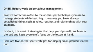 Dr Bill Rogers work on behaviour management
Positive correction refers to the on-the-spot techniques you use to
manage students while teaching. It assumes you have already
established things such as rules, routines and relationships with your
students.
In short, it is a set of strategies that help you nip small problems in
the bud and keep everyone’s focus on the lesson at hand.
Here are five on-the-spot strategies for nipping small problems in the
bud.
 