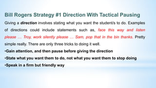 Bill Rogers Strategy #1 Direction With Tactical Pausing
Giving a direction involves stating what you want the student/s to do. Examples
of directions could include statements such as, face this way and listen
please … Troy, work silently please … Sam, pop that in the bin thanks. Pretty
simple really. There are only three tricks to doing it well.
•Gain attention, and then pause before giving the direction
•State what you want them to do, not what you want them to stop doing
•Speak in a firm but friendly way
 