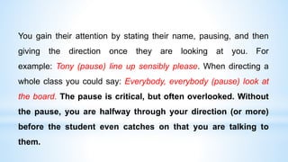 You gain their attention by stating their name, pausing, and then
giving the direction once they are looking at you. For
example: Tony (pause) line up sensibly please. When directing a
whole class you could say: Everybody, everybody (pause) look at
the board. The pause is critical, but often overlooked. Without
the pause, you are halfway through your direction (or more)
before the student even catches on that you are talking to
them.
 