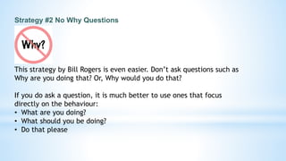 Strategy #2 No Why Questions
This strategy by Bill Rogers is even easier. Don’t ask questions such as
Why are you doing that? Or, Why would you do that?
If you do ask a question, it is much better to use ones that focus
directly on the behaviour:
• What are you doing?
• What should you be doing?
• Do that please
 
