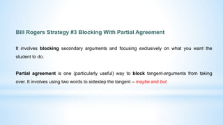 Bill Rogers Strategy #3 Blocking With Partial Agreement
It involves blocking secondary arguments and focusing exclusively on what you want the
student to do.
Partial agreement is one (particularly useful) way to block tangent-arguments from taking
over. It involves using two words to sidestep the tangent – maybe and but.
 