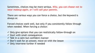 Sometimes, choices may be more serious. Nita, you can choose not to
wear makeup again, or I will call your parents.
There are various ways you can force a choice, but the keyword is
always or.
Forced choices work well, but only if you consistently follow through
when needed. When forcing a choice:
 Only give options that you can realistically follow-through on
 Start with small consequences
 Talk in a calm but confident manner
 Don’t wait for an answer, move on with the lesson
 Only intervene further if needed
 