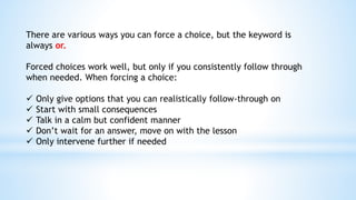 There are various ways you can force a choice, but the keyword is
always or.
Forced choices work well, but only if you consistently follow through
when needed. When forcing a choice:
 Only give options that you can realistically follow-through on
 Start with small consequences
 Talk in a calm but confident manner
 Don’t wait for an answer, move on with the lesson
 Only intervene further if needed
 