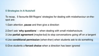 5 Strategies In A Nutshell
To recap, 5 favourite Bill Rogers’ strategies for dealing with misbehaviour on-the-
spot are:
1.Gain attention, pause and then give a direction
2.Don’t ask ‘why questions‘ – when dealing with small misbehaviours
3.Use partial agreement (maybe-but) to stop conversations going off on a tangent
4.Use conditional permission (when-then) when students ask to do something
5.Give students a forced choice when a direction has been ignored
 