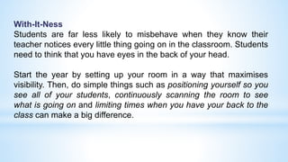 With-It-Ness
Students are far less likely to misbehave when they know their
teacher notices every little thing going on in the classroom. Students
need to think that you have eyes in the back of your head.
Start the year by setting up your room in a way that maximises
visibility. Then, do simple things such as positioning yourself so you
see all of your students, continuously scanning the room to see
what is going on and limiting times when you have your back to the
class can make a big difference.
 