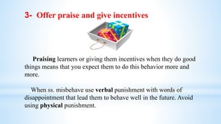 3- Offer praise and give incentives
Praising learners or giving them incentives when they do good
things means that you expect them to do this behavior more and
more.
When ss. misbehave use verbal punishment with words of
disappointment that lead them to behave well in the future. Avoid
using physical punishment.
 