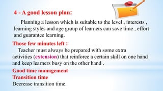 4 - A good lesson plan:
Planning a lesson which is suitable to the level , interests ,
learning styles and age group of learners can save time , effort
and guarantee learning.
Those few minutes left :
Teacher must always be prepared with some extra
activities (extension) that reinforce a certain skill on one hand
and keep learners busy on the other hand .
Good time management
Transition time
Decrease transition time.
 
