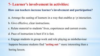 a. Arrange the seating of learners in a way that enables p ∕ p interaction.
b. Give effective, clear instructions.
c. Relate material to students’ lives, experiences and current events.
d. Pace of instruction is best if it is fast.
e. Engage students in group work and role playing as misbehaviour
happens because students find “acting out “ more interesting than a
boring lesson.
7- Learner’s involvement in activities:
How can teachers increase learner’s involvement and participation?
 