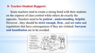 8- Teacher-Student Rapport:
Some teachers tend to create a strong bond with their students
on the expense of class control while others do exactly the
opposite. Teachers need to be patient , understanding, helpful,
However , they should be strict enough, firm , and set rules and
regulations that have consequences if they are violated. Sarcasm
and humiliation are to be avoided .
 