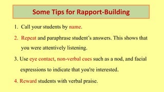 Some Tips for Rapport-Building
1. Call your students by name.
2. Repeat and paraphrase student’s answers. This shows that
you were attentively listening.
3. Use eye contact, non-verbal cues such as a nod, and facial
expressions to indicate that you're interested.
4. Reward students with verbal praise.
 