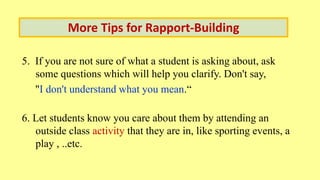 5. If you are not sure of what a student is asking about, ask
some questions which will help you clarify. Don't say,
"I don't understand what you mean.“
6. Let students know you care about them by attending an
outside class activity that they are in, like sporting events, a
play , ..etc.
More Tips for Rapport-Building
 