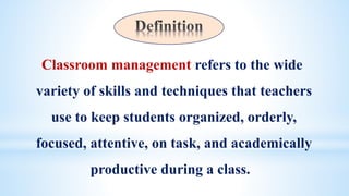 Classroom management refers to the wide
variety of skills and techniques that teachers
use to keep students organized, orderly,
focused, attentive, on task, and academically
productive during a class.
 