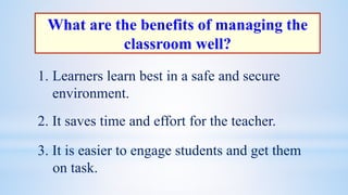 What are the benefits of managing the
classroom well?
1. Learners learn best in a safe and secure
environment.
2. It saves time and effort for the teacher.
3. It is easier to engage students and get them
on task.
 