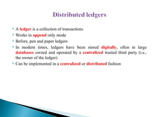  A ledger is a collection of transactions
 Works in append only mode
 Before, pen and paper ledgers
 In modern times, ledgers have been stored digitally, often in large
databases owned and operated by a centralized trusted third party (i.e.,
the owner of the ledger)
 Can be implemented in a centralized or distributed fashion
 