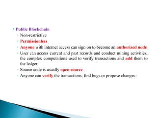  Public Blockchain
◦ Non-restrictive
◦ Permissionless
◦ Anyone with internet access can sign on to become an authorized node
◦ User can access current and past records and conduct mining activities,
the complex computations used to verify transactions and add them to
the ledger
◦ Source code is usually open source
◦ Anyone can verify the transactions, find bugs or propose changes
 