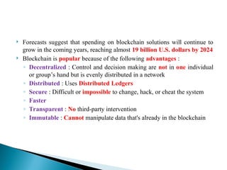  Forecasts suggest that spending on blockchain solutions will continue to
grow in the coming years, reaching almost 19 billion U.S. dollars by 2024
 Blockchain is popular because of the following advantages :
◦ Decentralized : Control and decision making are not in one individual
or group’s hand but is evenly distributed in a network
◦ Distributed : Uses Distributed Ledgers
◦ Secure : Difficult or impossible to change, hack, or cheat the system
◦ Faster
◦ Transparent : No third-party intervention
◦ Immutable : Cannot manipulate data that's already in the blockchain
 