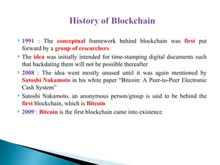  1991 : The conceptual frame­
work behind blockchain was first put
forward by a group of researchers
 The idea was initially intended for time-stamping digital documents such
that backdating them will not be possible thereafter
 2008 : The idea went mostly unused until it was again mentioned by
Satoshi Nakamoto in his white paper “Bitcoin: A Peer-to-Peer Electronic
Cash System”
 Satoshi Nakamoto, an anonymous person/group is said to be behind the
first blockchain, which is Bitcoin
 2009 : Bitcoin is the first blockchain came into existence
 