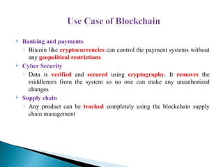  Banking and payments
◦ Bitcoin like cryptocurrencies can control the payment systems without
any geopolitical restrictions
 Cyber Security
◦ Data is verified and secured using cryptography. It removes the
middlemen from the system so no one can make any unauthorized
changes
 Supply chain
◦ Any product can be tracked completely using the blockchain supply
chain management
 
