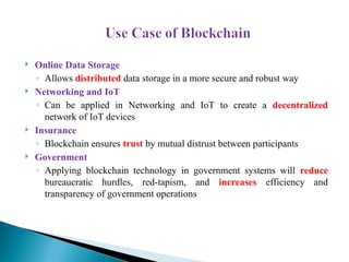  Online Data Storage
◦ Allows distributed data storage in a more secure and robust way
 Networking and IoT
◦ Can be applied in Networking and IoT to create a decentralized
network of IoT devices
 Insurance
◦ Blockchain ensures trust by mutual distrust between participants
 Government
◦ Applying blockchain technology in government systems will reduce
bureaucratic hurdles, red-tapism, and increases efficiency and
transparency of government operations
 