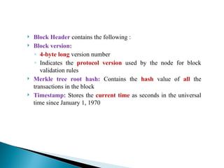  Block Header contains the following :
 Block version:
◦ 4-byte long version number
◦ Indicates the protocol version used by the node for block
validation rules
 Merkle tree root hash: Contains the hash value of all the
transactions in the block
 Timestamp: Stores the current time as seconds in the universal
time since January 1, 1970
 