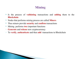  Is the process of validating transactions and adding them to the
Blockchain
 Nodes that performs mining process are called Miners
 Thus miners provide security and confirm transactions
 Mining performs two important functions
◦ Generate and release new cryptocurrency
◦ To verify, authenticate and then add transactions to Blockchain
 