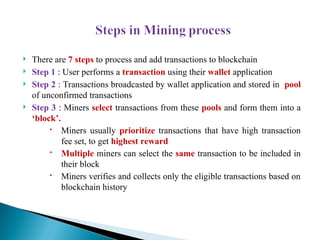  There are 7 steps to process and add transactions to blockchain
 Step 1 : User performs a transaction using their wallet application
 Step 2 : Transactions broadcasted by wallet application and stored in pool
of unconfirmed transactions
 Step 3 : Miners select transactions from these pools and form them into a
‘block’.
 Miners usually prioritize transactions that have high transaction
fee set, to get highest reward
 Multiple miners can select the same transaction to be included in
their block
 Miners verifies and collects only the eligible transactions based on
blockchain history
 