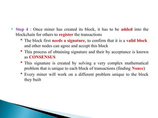  Step 4 : Once miner has created its block, it has to be added into the
blockchain for others to register the transactions
 The block first needs a signature, to confirm that it is a valid block
and other nodes can agree and accept this block
 This process of obtaining signature and their by acceptance is known
as CONSENSUS
 This signature is created by solving a very complex mathematical
problem that is unique to each block of transactions (finding Nonce)
 Every miner will work on a different problem unique to the block
they built
 