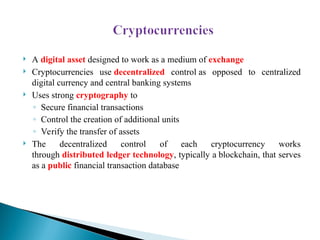  A digital asset designed to work as a medium of exchange
 Cryptocurrencies use decentralized control as opposed to centralized
digital currency and central banking systems
 Uses strong cryptography to
◦ Secure financial transactions
◦ Control the creation of additional units
◦ Verify the transfer of assets
 The decentralized control of each cryptocurrency works
through distributed ledger technology, typically a blockchain, that serves
as a public financial transaction database
 