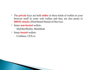  The private keys are held online in these kinds of wallets in your
browser itself in some web wallets and they are also prone to
DDOS attacks (Distributed Denial-of-Service)
 Some non-hosted wallets:
◦ MyEtherWallet, MetaMask
 Some hosted wallets:
◦ Coinbase, CEX.io
 