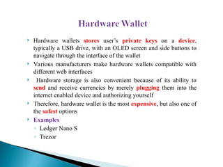  Hardware wallets stores user’s private keys on a device,
typically a USB drive, with an OLED screen and side buttons to
navigate through the interface of the wallet
 Various manufacturers make hardware wallets compatible with
different web interfaces
 Hardware storage is also convenient because of its ability to
send and receive currencies by merely plugging them into the
internet enabled device and authorizing yourself
 Therefore, hardware wallet is the most expensive, but also one of
the safest options
 Examples
◦ Ledger Nano S
◦ Trezor
 