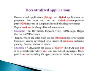  Decentralized applications (DApp) are digital applications or
programs that exist and run on a blockchain or peer-to-
peer (P2P) network of computers instead of a single computer
 Dapps need not be always blockchain network
 Example: Tor, BitTorrent, Popcorn Time, BitMessage, Dapps
that run on P2P network
 Dapps, which are often built on the Ethereum platform (Smart
Contracts) can be developed for a variety of purposes including
gaming, finance, and social media
 Example : A developer can create a Twitter like dApp and put
it on a blockchain where any user can publish messages. Once
posted, no one including the app creators can delete the messages
 