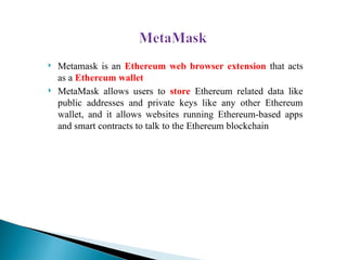  Metamask is an Ethereum web browser extension that acts
as a Ethereum wallet
 MetaMask allows users to store Ethereum related data like
public addresses and private keys like any other Ethereum
wallet, and it allows websites running Ethereum-based apps
and smart contracts to talk to the Ethereum blockchain
 