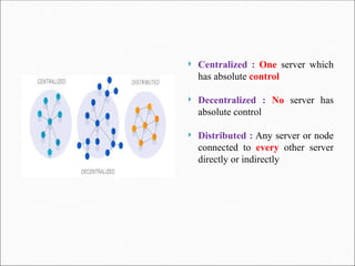  Centralized : One server which
has absolute control
 Decentralized : No server has
absolute control
 Distributed : Any server or node
connected to every other server
directly or indirectly
 