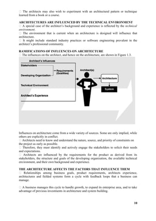  The architects may also wish to experiment with an architectural pattern or technique
learned from a book or a course.
ARCHITECTURES ARE INFLUENCED BY THE TECHNICAL ENVIRONMENT
 A special case of the architect’s background and experience is reflected by the technical
environment.
 The environment that is current when an architecture is designed will influence that
architecture.
 It might include standard industry practices or software engineering prevalent in the
architect’s professional community.
RAMIFICATIONS OF INFLUENCES ON ARCHITECTURE
 The influences on the architect, and hence on the architecture, are shown in Figure 1.3.
Influences on architecture come from a wide variety of sources. Some are only implied, while
others are explicitly in conflict.
 Architects need to know and understand the nature, source, and priority of constraints on
the project as early as possible.
 Therefore, they must identify and actively engage the stakeholders to solicit their needs
and expectations.
 Architects are influenced by the requirements for the product as derived from its
stakeholders, the structure and goals of the developing organization, the available technical
environment, and their own background and experience.
THE ARCHITECTURE AFFECTS THE FACTORS THAT INFLUENCE THEM
 Relationships among business goals, product requirements, architects experience,
architectures and fielded systems form a cycle with feedback loops that a business can
manage.
 A business manages this cycle to handle growth, to expand its enterprise area, and to take
advantage of previous investments in architecture and system building.
10
 