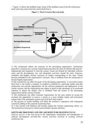  Figure 1.4 shows the feedback loops. Some of the feedback comes from the architecture
itself, and some comes from the system built from it.
1) The architecture affects the structure of the developing organization. Architecture
prescribes a structure for a system it particularly prescribes the units of software that must be
implemented and integrated to form the system. Teams are formed for individual software
units; and the development, test, and integration activities around the units. Likewise,
schedules and budgets allocate resources in chunks corresponding to the units. Teams
become embedded in the organization’s structure. This is feedback from the architecture to
the developing organization.
2) The architecture can affect the goals of the developing organization. A successful system
built from it can enable a company to establish a foothold in a particular market area.The
architecture can provide opportunities for the efficient production and deployment of the
similar systems, and the organization may adjust its goals to take advantage of its newfound
expertise to plumb the market. This is feedback from the system to the developing
organization and the systems it builds.
3) The architecture can affect customer requirements for the next system by giving the
customer the opportunity to receive a system in a more reliable, timely and economical
manner than if the subsequent system were to be built from scratch.
4) The process of system building will affect the architect’s experience with subsequent
systems by adding to the corporate experience base.
5) A few systems will influence and actually change the software engineering culture. i.e,
The technical environment in which system builders operate and learn.
SOFTWARE PROCESSES AND THE ARCHITECTURE BUSINESS CYCLE
Software process is the term given to the organization, ritualization and management of
software development activities.The various activities involved in creating software
architecture are:
11
 