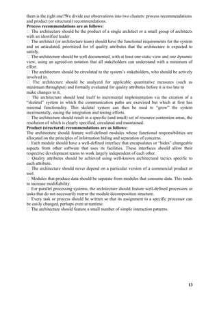 them is the right one?We divide our observations into two clusters: process recommendations
and product (or structural) recommendations.
Process recommendations are as follows:
 The architecture should be the product of a single architect or a small group of architects
with an identified leader.
 The architect (or architecture team) should have the functional requirements for the system
and an articulated, prioritized list of quality attributes that the architecture is expected to
satisfy.
 The architecture should be well documented, with at least one static view and one dynamic
view, using an agreed-on notation that all stakeholders can understand with a minimum of
effort.
 The architecture should be circulated to the system’s stakeholders, who should be actively
involved in.
 The architecture should be analyzed for applicable quantitative measures (such as
maximum throughput) and formally evaluated for quality attributes before it is too late to
make changes to it.
 The architecture should lend itself to incremental implementation via the creation of a
“skeletal” system in which the communication paths are exercised but which at first has
minimal functionality. This skeletal system can then be used to “grow” the system
incrementally, easing the integration and testing efforts.
 The architecture should result in a specific (and small) set of resource contention areas, the
resolution of which is clearly specified, circulated and maintained.
Product (structural) recommendations are as follows:
The architecture should feature well-defined modules whose functional responsibilities are
allocated on the principles of information hiding and separation of concerns.
 Each module should have a well-defined interface that encapsulates or “hides” changeable
aspects from other software that uses its facilities. These interfaces should allow their
respective development teams to work largely independent of each other.
 Quality attributes should be achieved using well-known architectural tactics specific to
each attribute.
 The architecture should never depend on a particular version of a commercial product or
tool.
 Modules that produce data should be separate from modules that consume data. This tends
to increase modifiability.
 For parallel processing systems, the architecture should feature well-defined processors or
tasks that do not necessarily mirror the module decomposition structure.
 Every task or process should be written so that its assignment to a specific processor can
be easily changed, perhaps even at runtime.
 The architecture should feature a small number of simple interaction patterns.
13
 