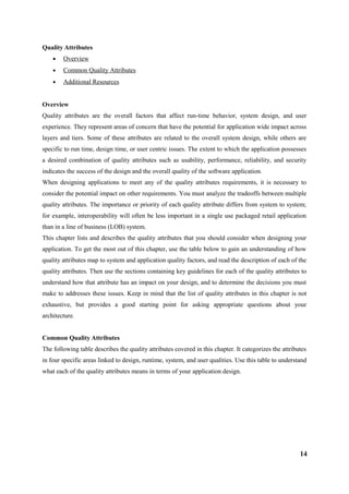 Quality Attributes
• Overview
• Common Quality Attributes
• Additional Resources
Overview
Quality attributes are the overall factors that affect run-time behavior, system design, and user
experience. They represent areas of concern that have the potential for application wide impact across
layers and tiers. Some of these attributes are related to the overall system design, while others are
specific to run time, design time, or user centric issues. The extent to which the application possesses
a desired combination of quality attributes such as usability, performance, reliability, and security
indicates the success of the design and the overall quality of the software application.
When designing applications to meet any of the quality attributes requirements, it is necessary to
consider the potential impact on other requirements. You must analyze the tradeoffs between multiple
quality attributes. The importance or priority of each quality attribute differs from system to system;
for example, interoperability will often be less important in a single use packaged retail application
than in a line of business (LOB) system.
This chapter lists and describes the quality attributes that you should consider when designing your
application. To get the most out of this chapter, use the table below to gain an understanding of how
quality attributes map to system and application quality factors, and read the description of each of the
quality attributes. Then use the sections containing key guidelines for each of the quality attributes to
understand how that attribute has an impact on your design, and to determine the decisions you must
make to addresses these issues. Keep in mind that the list of quality attributes in this chapter is not
exhaustive, but provides a good starting point for asking appropriate questions about your
architecture.
Common Quality Attributes
The following table describes the quality attributes covered in this chapter. It categorizes the attributes
in four specific areas linked to design, runtime, system, and user qualities. Use this table to understand
what each of the quality attributes means in terms of your application design.
14
 