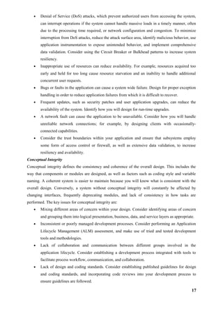 • Denial of Service (DoS) attacks, which prevent authorized users from accessing the system,
can interrupt operations if the system cannot handle massive loads in a timely manner, often
due to the processing time required, or network configuration and congestion. To minimize
interruption from DoS attacks, reduce the attack surface area, identify malicious behavior, use
application instrumentation to expose unintended behavior, and implement comprehensive
data validation. Consider using the Circuit Breaker or Bulkhead patterns to increase system
resiliency.
• Inappropriate use of resources can reduce availability. For example, resources acquired too
early and held for too long cause resource starvation and an inability to handle additional
concurrent user requests.
• Bugs or faults in the application can cause a system wide failure. Design for proper exception
handling in order to reduce application failures from which it is difficult to recover.
• Frequent updates, such as security patches and user application upgrades, can reduce the
availability of the system. Identify how you will design for run-time upgrades.
• A network fault can cause the application to be unavailable. Consider how you will handle
unreliable network connections; for example, by designing clients with occasionally-
connected capabilities.
• Consider the trust boundaries within your application and ensure that subsystems employ
some form of access control or firewall, as well as extensive data validation, to increase
resiliency and availability.
Conceptual Integrity
Conceptual integrity defines the consistency and coherence of the overall design. This includes the
way that components or modules are designed, as well as factors such as coding style and variable
naming. A coherent system is easier to maintain because you will know what is consistent with the
overall design. Conversely, a system without conceptual integrity will constantly be affected by
changing interfaces, frequently deprecating modules, and lack of consistency in how tasks are
performed. The key issues for conceptual integrity are:
• Mixing different areas of concern within your design. Consider identifying areas of concern
and grouping them into logical presentation, business, data, and service layers as appropriate.
• Inconsistent or poorly managed development processes. Consider performing an Application
Lifecycle Management (ALM) assessment, and make use of tried and tested development
tools and methodologies.
• Lack of collaboration and communication between different groups involved in the
application lifecycle. Consider establishing a development process integrated with tools to
facilitate process workflow, communication, and collaboration.
• Lack of design and coding standards. Consider establishing published guidelines for design
and coding standards, and incorporating code reviews into your development process to
ensure guidelines are followed.
17
 
