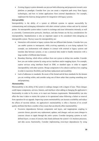 • Existing (legacy) system demands can prevent both refactoring and progression toward a new
platform or paradigm. Consider how you can create a migration path away from legacy
technologies, and how to isolate applications from external dependencies. For example,
implement the Gateway design pattern for integration with legacy systems.
Interoperability
Interoperability is the ability of a system or different systems to operate successfully by
communicating and exchanging information with other external systems written and run by external
parties. An interoperable system makes it easier to exchange and reuse information internally as well
as externally. Communication protocols, interfaces, and data formats are the key considerations for
interoperability. Standardization is also an important aspect to be considered when designing an
interoperable system. The key issues for interoperability are:
• Interaction with external or legacy systems that use different data formats. Consider how you
can enable systems to interoperate, while evolving separately or even being replaced. For
example, use orchestration with adaptors to connect with external or legacy systems and
translate data between systems; or use a canonical data model to handle interaction with a
large number of different data formats.
• Boundary blurring, which allows artifacts from one system to defuse into another. Consider
how you can isolate systems by using service interfaces and/or mapping layers. For example,
expose services using interfaces based on XML or standard types in order to support
interoperability with other systems. Design components to be cohesive and have low coupling
in order to maximize flexibility and facilitate replacement and reusability.
• Lack of adherence to standards. Be aware of the formal and de facto standards for the domain
you are working within, and consider using one of them rather than creating something new
and proprietary.
Maintainability
Maintainability is the ability of the system to undergo changes with a degree of ease. These changes
could impact components, services, features, and interfaces when adding or changing the application’s
functionality in order to fix errors, or to meet new business requirements. Maintainability can also
affect the time it takes to restore the system to its operational status following a failure or removal
from operation for an upgrade. Improving system maintainability can increase availability and reduce
the effects of run-time defects. An application’s maintainability is often a function of its overall
quality attributes but there a number of key issues that can directly affect maintainability:
• Excessive dependencies between components and layers, and inappropriate coupling to
concrete classes, prevents easy replacement, updates, and changes; and can cause changes to
concrete classes to ripple through the entire system. Consider designing systems as well-
defined layers, or areas of concern, that clearly delineate the system’s UI, business processes,
and data access functionality. Consider implementing cross-layer dependencies by using
18
 