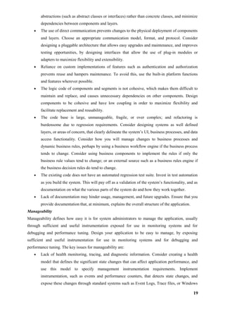 abstractions (such as abstract classes or interfaces) rather than concrete classes, and minimize
dependencies between components and layers.
• The use of direct communication prevents changes to the physical deployment of components
and layers. Choose an appropriate communication model, format, and protocol. Consider
designing a pluggable architecture that allows easy upgrades and maintenance, and improves
testing opportunities, by designing interfaces that allow the use of plug-in modules or
adapters to maximize flexibility and extensibility.
• Reliance on custom implementations of features such as authentication and authorization
prevents reuse and hampers maintenance. To avoid this, use the built-in platform functions
and features wherever possible.
• The logic code of components and segments is not cohesive, which makes them difficult to
maintain and replace, and causes unnecessary dependencies on other components. Design
components to be cohesive and have low coupling in order to maximize flexibility and
facilitate replacement and reusability.
• The code base is large, unmanageable, fragile, or over complex; and refactoring is
burdensome due to regression requirements. Consider designing systems as well defined
layers, or areas of concern, that clearly delineate the system’s UI, business processes, and data
access functionality. Consider how you will manage changes to business processes and
dynamic business rules, perhaps by using a business workflow engine if the business process
tends to change. Consider using business components to implement the rules if only the
business rule values tend to change; or an external source such as a business rules engine if
the business decision rules do tend to change.
• The existing code does not have an automated regression test suite. Invest in test automation
as you build the system. This will pay off as a validation of the system’s functionality, and as
documentation on what the various parts of the system do and how they work together.
• Lack of documentation may hinder usage, management, and future upgrades. Ensure that you
provide documentation that, at minimum, explains the overall structure of the application.
Manageability
Manageability defines how easy it is for system administrators to manage the application, usually
through sufficient and useful instrumentation exposed for use in monitoring systems and for
debugging and performance tuning. Design your application to be easy to manage, by exposing
sufficient and useful instrumentation for use in monitoring systems and for debugging and
performance tuning. The key issues for manageability are:
• Lack of health monitoring, tracing, and diagnostic information. Consider creating a health
model that defines the significant state changes that can affect application performance, and
use this model to specify management instrumentation requirements. Implement
instrumentation, such as events and performance counters, that detects state changes, and
expose these changes through standard systems such as Event Logs, Trace files, or Windows
19
 