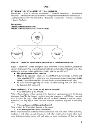 UNIT I
INTRODUCTION AND ARCHITECTURAL DRIVERS
Introduction – What is software architecture? – Standard Definitions – Architectural
structures – Influence of software architecture on organization-both business and technical –
Architecture Business Cycle- Introduction – Functional requirements – Technical constraints
– Quality Attributes.
Introduction
What is software architecture?
What is software architecture and what is not?
Figure 1 : Typical, but uninformative, presentation of a software architecture
Figure 1, taken from a system description for an underwater acoustic simulation, purports to
describe that system's "top-level architecture" and is precisely the kind of diagram most often
displayed to help and explain architecture. Exactly what can we tell from it?
• The system consists of four elements
• Three of the elements— Prop Loss Model (MODP), Reverb Model (MODR), and
Noise Model (MODN)— might have more in common with each other than with the
fourth—Control Process (CP)— because they are positioned next to each other.
• All of the elements apparently have some sort of relationship with each other, since
the diagram is fully connected.
Is this architecture? What can we not tell from the diagram?
 What is the nature of the elements?
What is the significance of their separation? Do they run on separate processors? Do they run
at separate times? Do the elements consist of processes, programs, or both? Do they represent
ways in which the project labor will be divided, or do they convey a sense of runtime
separation? Are they objects, tasks, functions, processes, distributed programs, or something
else?
 What are the responsibilities of the elements?
What is it they do? What is their function in the system?
 What is the significance of the connections?
Do the connections mean that the elements communicate with each other, control each other,
send data to each other, use each other, invoke each other, synchronize with each other, share
some information-hiding secret with each other, or some combination of these or other
2
 