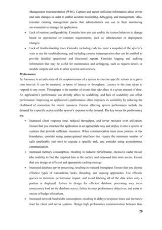 Management Instrumentation (WMI). Capture and report sufficient information about errors
and state changes in order to enable accurate monitoring, debugging, and management. Also,
consider creating management packs that administrators can use in their monitoring
environments to manage the application.
• Lack of runtime configurability. Consider how you can enable the system behavior to change
based on operational environment requirements, such as infrastructure or deployment
changes.
• Lack of troubleshooting tools. Consider including code to create a snapshot of the system’s
state to use for troubleshooting, and including custom instrumentation that can be enabled to
provide detailed operational and functional reports. Consider logging and auditing
information that may be useful for maintenance and debugging, such as request details or
module outputs and calls to other systems and services.
Performance
Performance is an indication of the responsiveness of a system to execute specific actions in a given
time interval. It can be measured in terms of latency or throughput. Latency is the time taken to
respond to any event. Throughput is the number of events that take place in a given amount of time.
An application’s performance can directly affect its scalability, and lack of scalability can affect
performance. Improving an application’s performance often improves its scalability by reducing the
likelihood of contention for shared resources. Factors affecting system performance include the
demand for a specific action and the system’s response to the demand. The key issues for performance
are:
• Increased client response time, reduced throughput, and server resource over utilization.
Ensure that you structure the application in an appropriate way and deploy it onto a system or
systems that provide sufficient resources. When communication must cross process or tier
boundaries, consider using coarse-grained interfaces that require the minimum number of
calls (preferably just one) to execute a specific task, and consider using asynchronous
communication.
• Increased memory consumption, resulting in reduced performance, excessive cache misses
(the inability to find the required data in the cache), and increased data store access. Ensure
that you design an efficient and appropriate caching strategy.
• Increased database server processing, resulting in reduced throughput. Ensure that you choose
effective types of transactions, locks, threading, and queuing approaches. Use efficient
queries to minimize performance impact, and avoid fetching all of the data when only a
portion is displayed. Failure to design for efficient database processing may incur
unnecessary load on the database server, failure to meet performance objectives, and costs in
excess of budget allocations.
• Increased network bandwidth consumption, resulting in delayed response times and increased
load for client and server systems. Design high performance communication between tiers
20
 