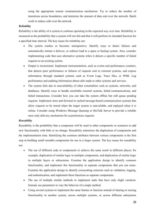 using the appropriate remote communication mechanism. Try to reduce the number of
transitions across boundaries, and minimize the amount of data sent over the network. Batch
work to reduce calls over the network.
Reliability
Reliability is the ability of a system to continue operating in the expected way over time. Reliability is
measured as the probability that a system will not fail and that it will perform its intended function for
a specified time interval. The key issues for reliability are:
• The system crashes or becomes unresponsive. Identify ways to detect failures and
automatically initiate a failover, or redirect load to a spare or backup system. Also, consider
implementing code that uses alternative systems when it detects a specific number of failed
requests to an existing system.
• Output is inconsistent. Implement instrumentation, such as events and performance counters,
that detects poor performance or failures of requests sent to external systems, and expose
information through standard systems such as Event Logs, Trace files, or WMI. Log
performance and auditing information about calls made to other systems and services.
• The system fails due to unavailability of other externalities such as systems, networks, and
databases. Identify ways to handle unreliable external systems, failed communications, and
failed transactions. Consider how you can take the system offline but still queue pending
requests. Implement store and forward or cached message-based communication systems that
allow requests to be stored when the target system is unavailable, and replayed when it is
online. Consider using Windows Message Queuing or BizTalk Server to provide a reliable
once-only delivery mechanism for asynchronous requests.
Reusability
Reusability is the probability that a component will be used in other components or scenarios to add
new functionality with little or no change. Reusability minimizes the duplication of components and
the implementation time. Identifying the common attributes between various components is the first
step in building small reusable components for use in a larger system. The key issues for reusability
are:
• The use of different code or components to achieve the same result in different places; for
example, duplication of similar logic in multiple components, and duplication of similar logic
in multiple layers or subsystems. Examine the application design to identify common
functionality, and implement this functionality in separate components that you can reuse.
Examine the application design to identify crosscutting concerns such as validation, logging,
and authentication, and implement these functions as separate components.
• The use of multiple similar methods to implement tasks that have only slight variation.
Instead, use parameters to vary the behavior of a single method.
• Using several systems to implement the same feature or function instead of sharing or reusing
functionality in another system, across multiple systems, or across different subsystems
21
 