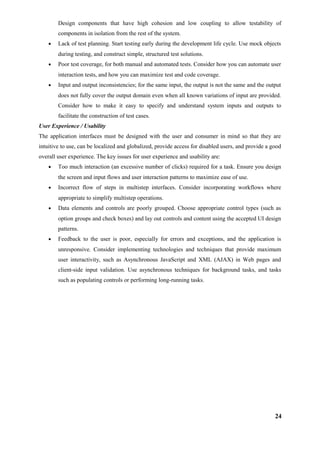 Design components that have high cohesion and low coupling to allow testability of
components in isolation from the rest of the system.
• Lack of test planning. Start testing early during the development life cycle. Use mock objects
during testing, and construct simple, structured test solutions.
• Poor test coverage, for both manual and automated tests. Consider how you can automate user
interaction tests, and how you can maximize test and code coverage.
• Input and output inconsistencies; for the same input, the output is not the same and the output
does not fully cover the output domain even when all known variations of input are provided.
Consider how to make it easy to specify and understand system inputs and outputs to
facilitate the construction of test cases.
User Experience / Usability
The application interfaces must be designed with the user and consumer in mind so that they are
intuitive to use, can be localized and globalized, provide access for disabled users, and provide a good
overall user experience. The key issues for user experience and usability are:
• Too much interaction (an excessive number of clicks) required for a task. Ensure you design
the screen and input flows and user interaction patterns to maximize ease of use.
• Incorrect flow of steps in multistep interfaces. Consider incorporating workflows where
appropriate to simplify multistep operations.
• Data elements and controls are poorly grouped. Choose appropriate control types (such as
option groups and check boxes) and lay out controls and content using the accepted UI design
patterns.
• Feedback to the user is poor, especially for errors and exceptions, and the application is
unresponsive. Consider implementing technologies and techniques that provide maximum
user interactivity, such as Asynchronous JavaScript and XML (AJAX) in Web pages and
client-side input validation. Use asynchronous techniques for background tasks, and tasks
such as populating controls or performing long-running tasks.
24
 